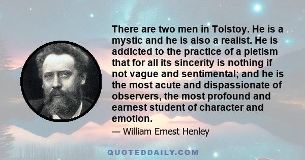 There are two men in Tolstoy. He is a mystic and he is also a realist. He is addicted to the practice of a pietism that for all its sincerity is nothing if not vague and sentimental; and he is the most acute and