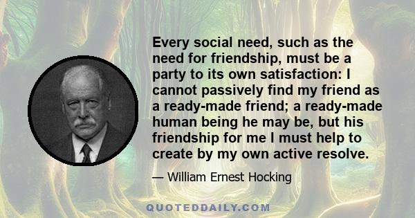 Every social need, such as the need for friendship, must be a party to its own satisfaction: I cannot passively find my friend as a ready-made friend; a ready-made human being he may be, but his friendship for me I must 