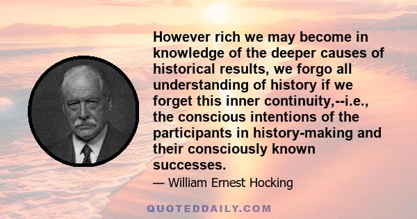 However rich we may become in knowledge of the deeper causes of historical results, we forgo all understanding of history if we forget this inner continuity,--i.e., the conscious intentions of the participants in