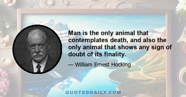 Man is the only animal that contemplates death, and also the only animal that shows any sign of doubt of its finality.