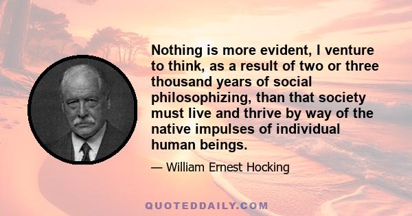 Nothing is more evident, I venture to think, as a result of two or three thousand years of social philosophizing, than that society must live and thrive by way of the native impulses of individual human beings.