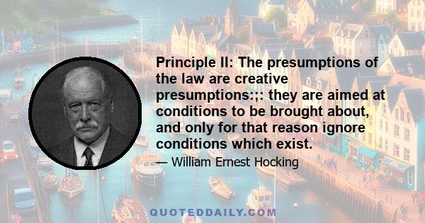 Principle II: The presumptions of the law are creative presumptions:;: they are aimed at conditions to be brought about, and only for that reason ignore conditions which exist.