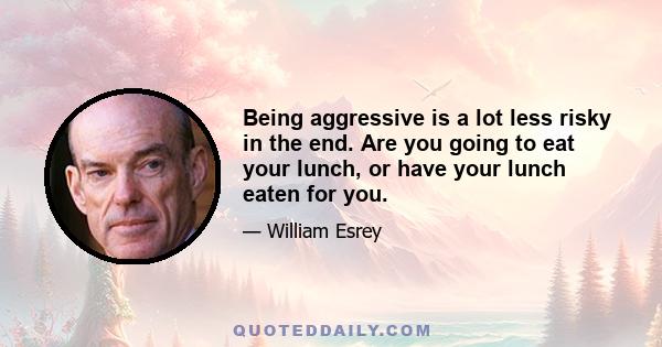 Being aggressive is a lot less risky in the end. Are you going to eat your lunch, or have your lunch eaten for you.