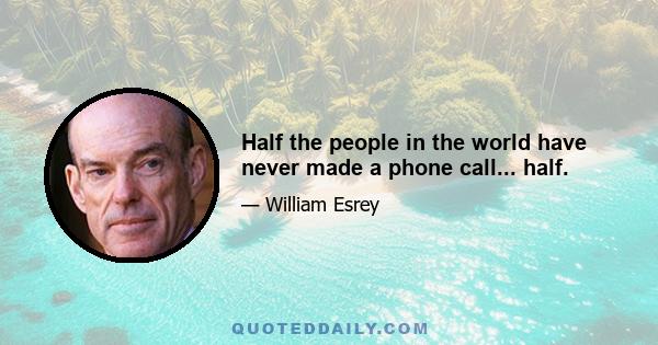 Half the people in the world have never made a phone call... half.