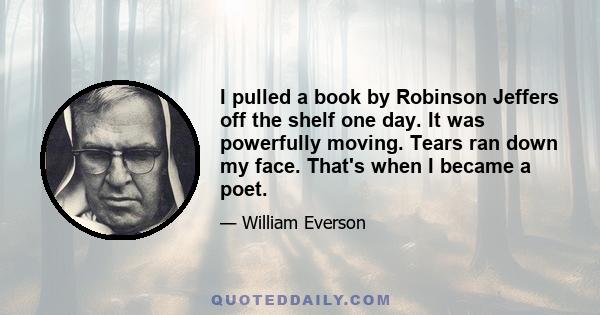 I pulled a book by Robinson Jeffers off the shelf one day. It was powerfully moving. Tears ran down my face. That's when I became a poet.