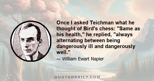 Once I asked Teichman what he thought of Bird's chess: Same as his health, he replied, always alternating between being dangerously ill and dangerously well.