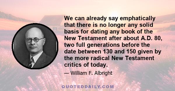 We can already say emphatically that there is no longer any solid basis for dating any book of the New Testament after about A.D. 80, two full generations before the date between 130 and 150 given by the more radical