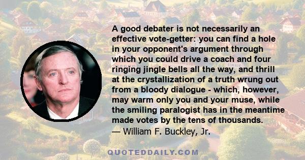 A good debater is not necessarily an effective vote-getter: you can find a hole in your opponent's argument through which you could drive a coach and four ringing jingle bells all the way, and thrill at the