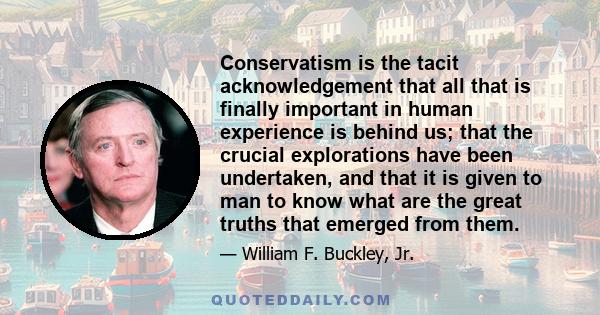 Conservatism is the tacit acknowledgement that all that is finally important in human experience is behind us; that the crucial explorations have been undertaken, and that it is given to man to know what are the great