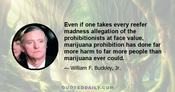 Even if one takes every reefer madness allegation of the prohibitionists at face value, marijuana prohibition has done far more harm to far more people than marijuana ever could.