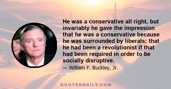 He was a conservative all right, but invariably he gave the impression that he was a conservative because he was surrounded by liberals; that he had been a revolutionist if that had been required in order to be socially 