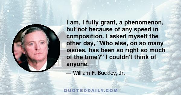 I am, I fully grant, a phenomenon, but not because of any speed in composition. I asked myself the other day, Who else, on so many issues, has been so right so much of the time? I couldn't think of anyone.