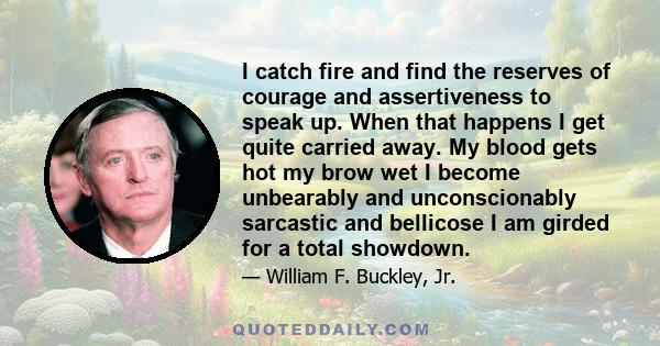 I catch fire and find the reserves of courage and assertiveness to speak up. When that happens I get quite carried away. My blood gets hot my brow wet I become unbearably and unconscionably sarcastic and bellicose I am