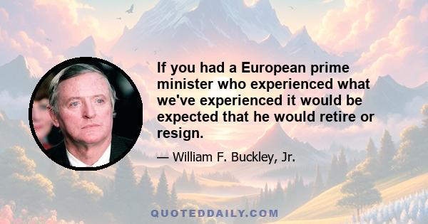 If you had a European prime minister who experienced what we've experienced it would be expected that he would retire or resign.