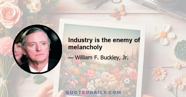 Industry is the enemy of melancholy