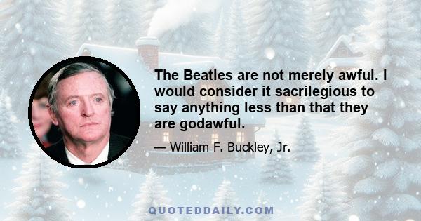 The Beatles are not merely awful. I would consider it sacrilegious to say anything less than that they are godawful.