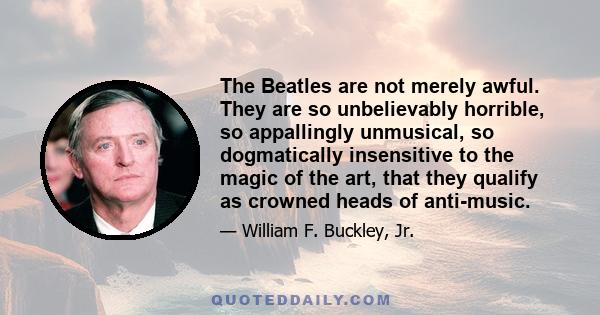 The Beatles are not merely awful. They are so unbelievably horrible, so appallingly unmusical, so dogmatically insensitive to the magic of the art, that they qualify as crowned heads of anti-music.