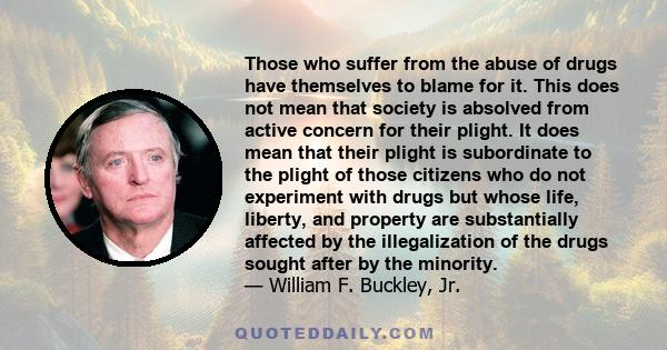 Those who suffer from the abuse of drugs have themselves to blame for it. This does not mean that society is absolved from active concern for their plight. It does mean that their plight is subordinate to the plight of