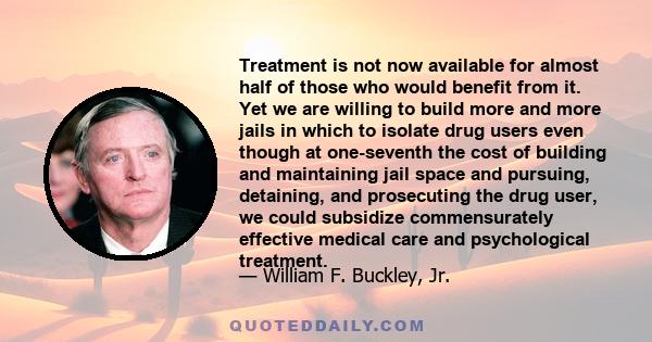 Treatment is not now available for almost half of those who would benefit from it. Yet we are willing to build more and more jails in which to isolate drug users even though at one-seventh the cost of building and