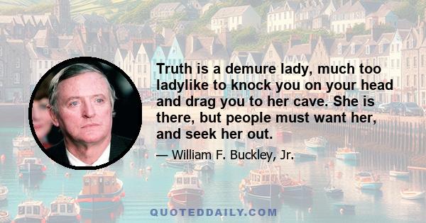 Truth is a demure lady, much too ladylike to knock you on your head and drag you to her cave. She is there, but people must want her, and seek her out.