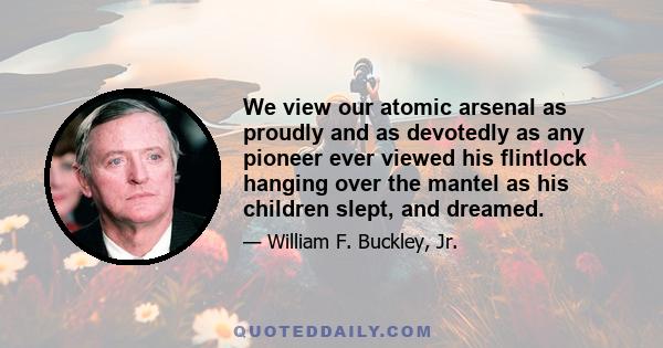 We view our atomic arsenal as proudly and as devotedly as any pioneer ever viewed his flintlock hanging over the mantel as his children slept, and dreamed.