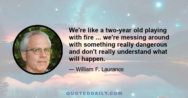 We're like a two-year old playing with fire ... we're messing around with something really dangerous and don't really understand what will happen.