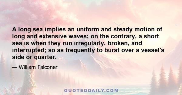 A long sea implies an uniform and steady motion of long and extensive waves; on the contrary, a short sea is when they run irregularly, broken, and interrupted; so as frequently to burst over a vessel's side or quarter.