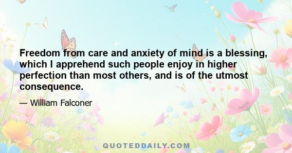 Freedom from care and anxiety of mind is a blessing, which I apprehend such people enjoy in higher perfection than most others, and is of the utmost consequence.