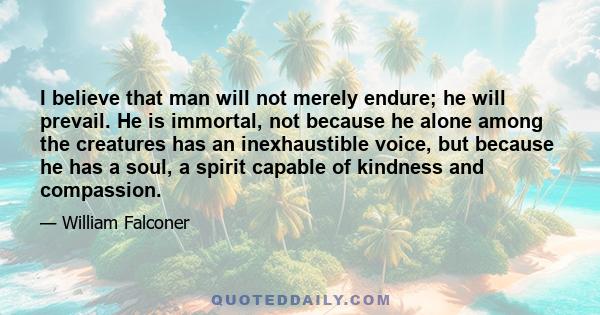 I believe that man will not merely endure; he will prevail. He is immortal, not because he alone among the creatures has an inexhaustible voice, but because he has a soul, a spirit capable of kindness and compassion.