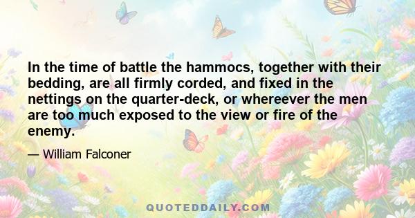 In the time of battle the hammocs, together with their bedding, are all firmly corded, and fixed in the nettings on the quarter-deck, or whereever the men are too much exposed to the view or fire of the enemy.