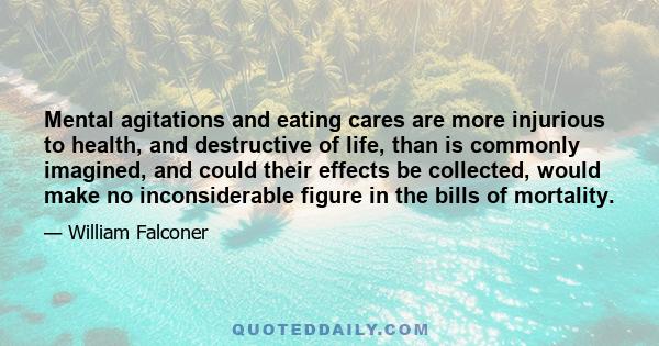 Mental agitations and eating cares are more injurious to health, and destructive of life, than is commonly imagined, and could their effects be collected, would make no inconsiderable figure in the bills of mortality.