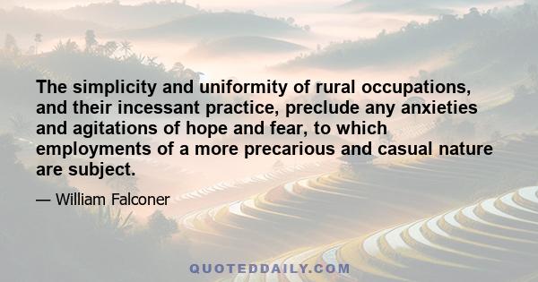 The simplicity and uniformity of rural occupations, and their incessant practice, preclude any anxieties and agitations of hope and fear, to which employments of a more precarious and casual nature are subject.