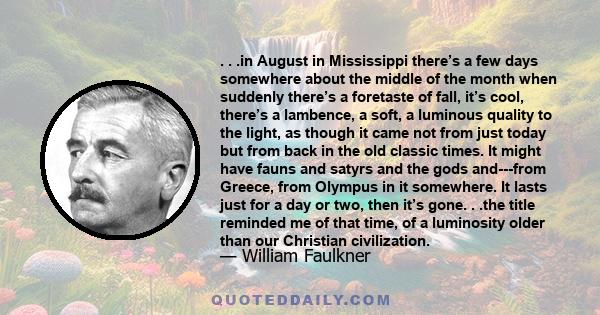 . . .in August in Mississippi there’s a few days somewhere about the middle of the month when suddenly there’s a foretaste of fall, it’s cool, there’s a lambence, a soft, a luminous quality to the light, as though it