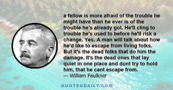 a fellow is more afraid of the trouble he might have than he ever is of the trouble he's already got. He'll cling to trouble he's used to before he'll risk a change. Yes. A man will talk about how he'd like to escape