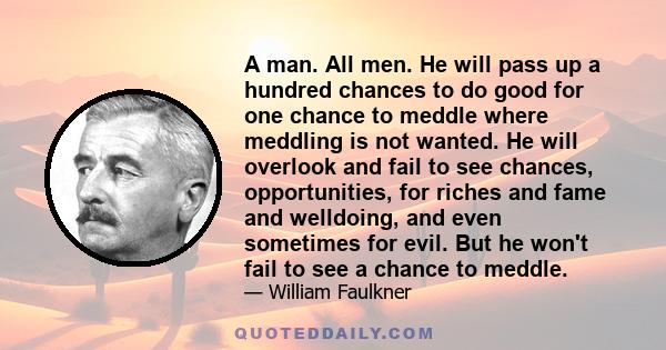 A man. All men. He will pass up a hundred chances to do good for one chance to meddle where meddling is not wanted. He will overlook and fail to see chances, opportunities, for riches and fame and welldoing, and even