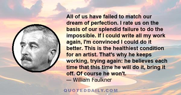 All of us have failed to match our dream of perfection. I rate us on the basis of our splendid failure to do the impossible. If I could write all my work again, I'm convinced I could do it better. This is the healthiest 