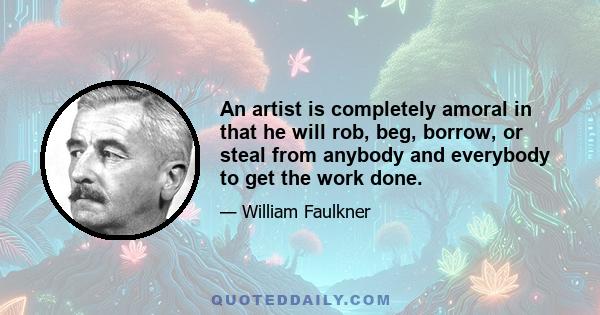 An artist is completely amoral in that he will rob, beg, borrow, or steal from anybody and everybody to get the work done.