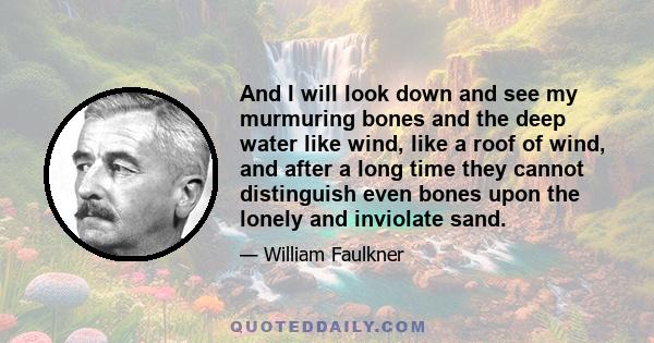 And I will look down and see my murmuring bones and the deep water like wind, like a roof of wind, and after a long time they cannot distinguish even bones upon the lonely and inviolate sand.