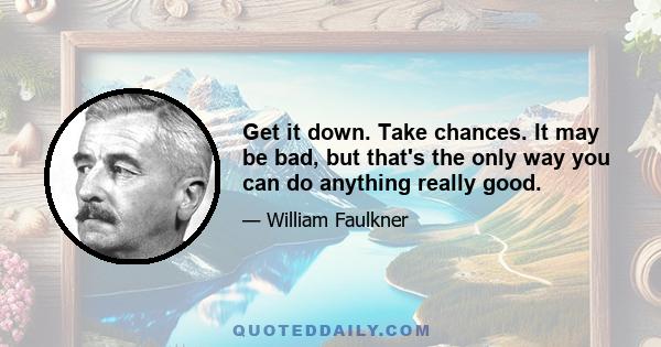 Get it down. Take chances. It may be bad, but that's the only way you can do anything really good.