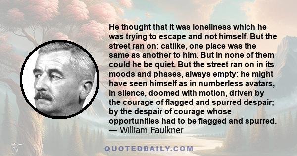 He thought that it was loneliness which he was trying to escape and not himself. But the street ran on: catlike, one place was the same as another to him. But in none of them could he be quiet. But the street ran on in