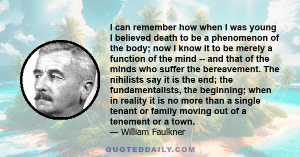 I can remember how when I was young I believed death to be a phenomenon of the body; now I know it to be merely a function of the mind -- and that of the minds who suffer the bereavement. The nihilists say it is the