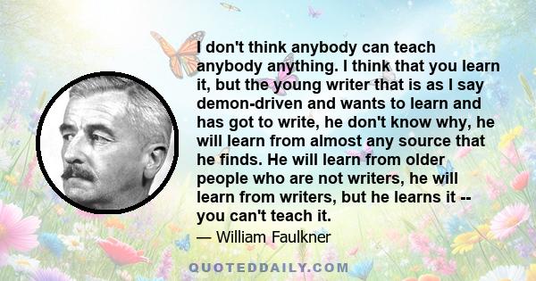 I don't think anybody can teach anybody anything. I think that you learn it, but the young writer that is as I say demon-driven and wants to learn and has got to write, he don't know why, he will learn from almost any