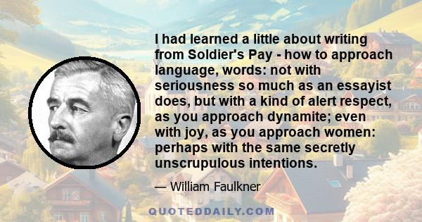 I had learned a little about writing from Soldier's Pay - how to approach language, words: not with seriousness so much as an essayist does, but with a kind of alert respect, as you approach dynamite; even with joy, as