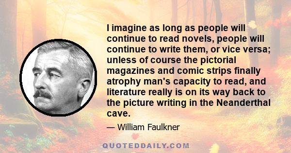 I imagine as long as people will continue to read novels, people will continue to write them, or vice versa; unless of course the pictorial magazines and comic strips finally atrophy man's capacity to read, and