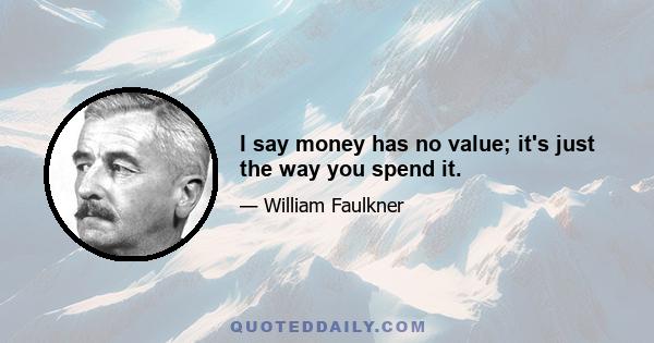 I say money has no value; it's just the way you spend it.