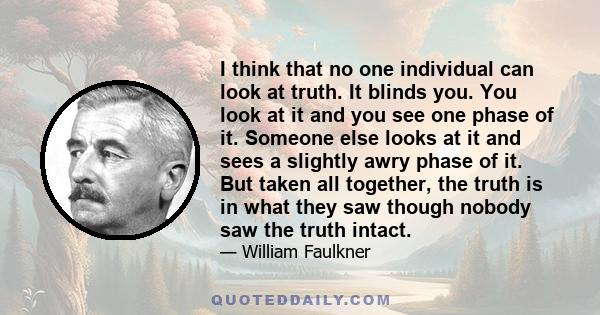 I think that no one individual can look at truth. It blinds you. You look at it and you see one phase of it. Someone else looks at it and sees a slightly awry phase of it. But taken all together, the truth is in what