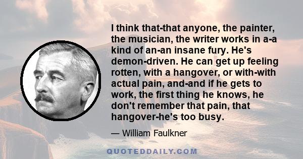 I think that-that anyone, the painter, the musician, the writer works in a-a kind of an-an insane fury. He's demon-driven. He can get up feeling rotten, with a hangover, or with-with actual pain, and-and if he gets to