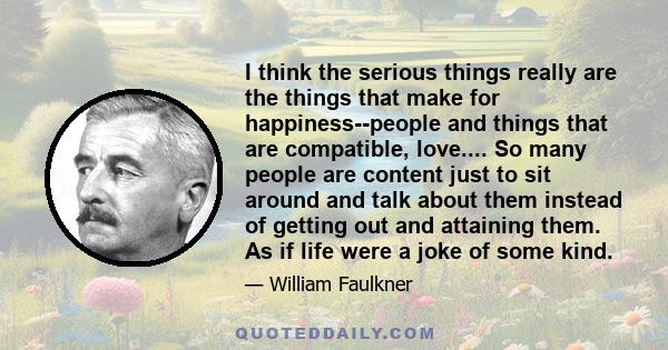 I think the serious things really are the things that make for happiness--people and things that are compatible, love.... So many people are content just to sit around and talk about them instead of getting out and