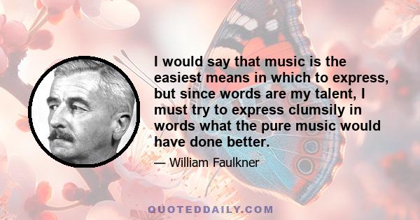 I would say that music is the easiest means in which to express, but since words are my talent, I must try to express clumsily in words what the pure music would have done better.