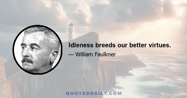 Idleness breeds our better virtues.